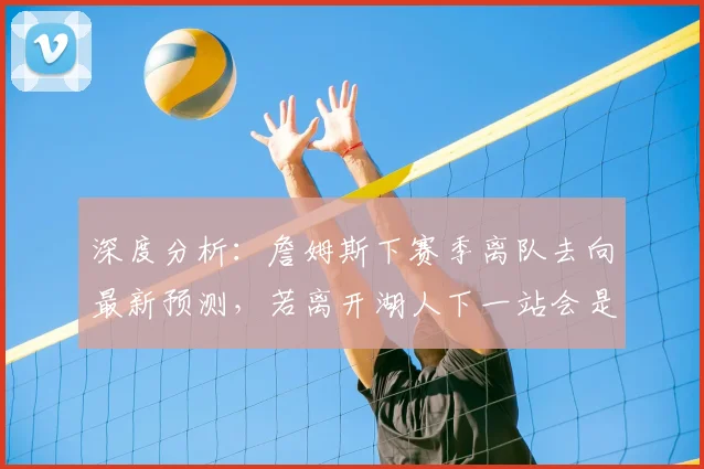 深度分析：詹姆斯下赛季离队去向最新预测，若离开湖人下一站会是哪里？