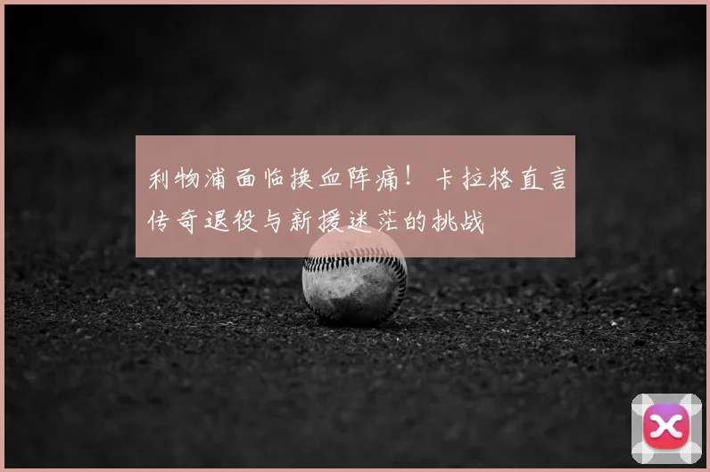 利物浦面临换血阵痛!卡拉格直言传奇退役与新援迷茫的挑战