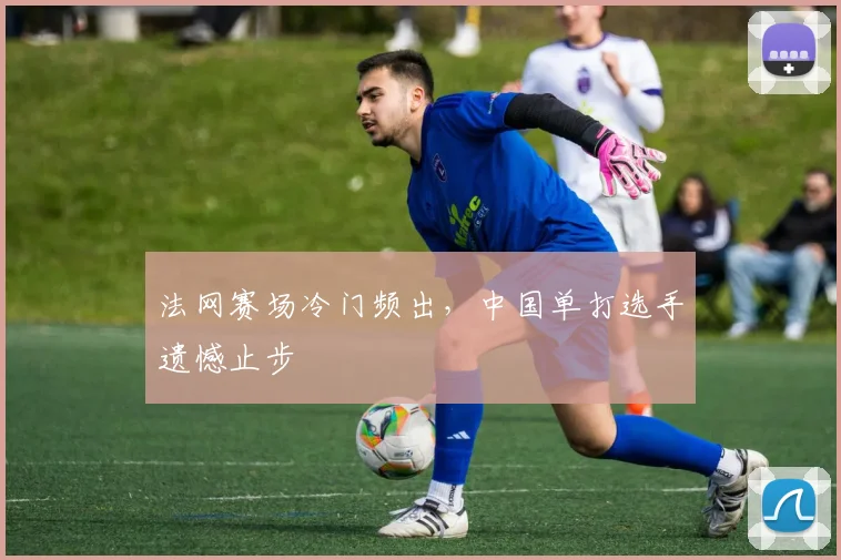 法网赛场冷门频出,中国单打选手遗憾止步