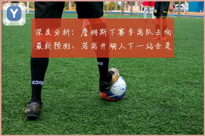 深度分析:詹姆斯下赛季离队去向最新预测,若离开湖人下一站会是哪里?