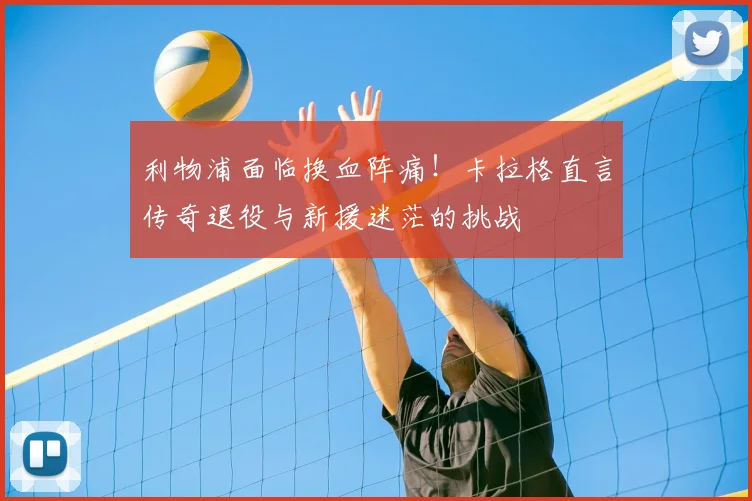 利物浦面临换血阵痛!卡拉格直言传奇退役与新援迷茫的挑战