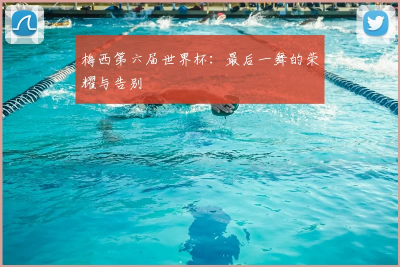 梅西第六届世界杯:最后一舞的荣耀与告别